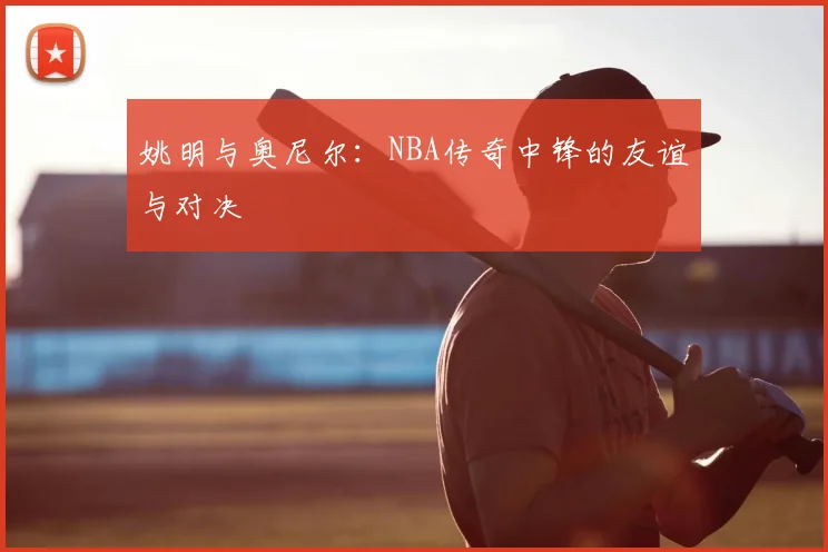姚明与奥尼尔:NBA传奇中锋的友谊与对决