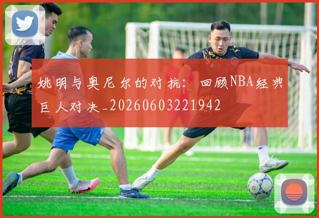 姚明与奥尼尔的对抗:回顾NBA经典巨人对决_20260603221942