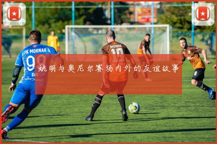 姚明与奥尼尔赛场内外的友谊故事