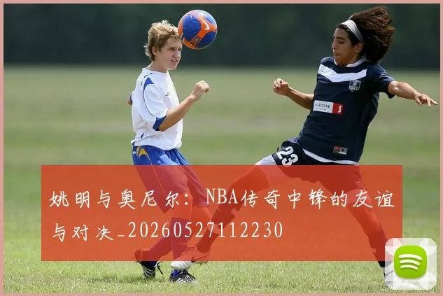 姚明与奥尼尔:NBA传奇中锋的友谊与对决_20260527112230