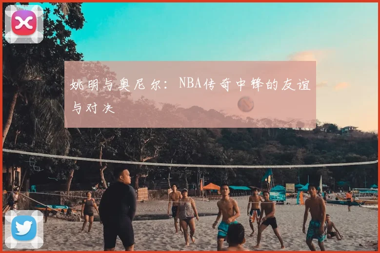 姚明与奥尼尔：NBA传奇中锋的友谊与对决