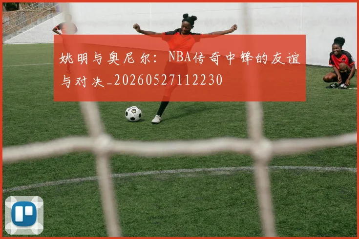 姚明与奥尼尔：NBA传奇中锋的友谊与对决_20260527112230